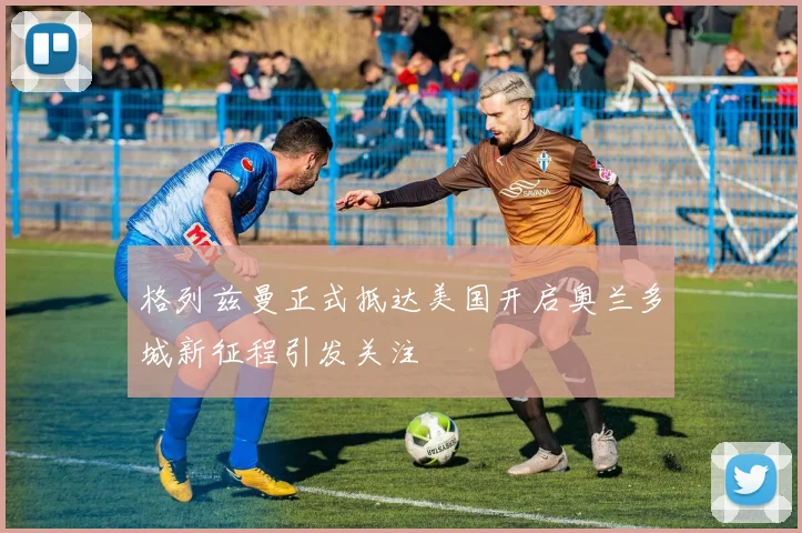 格列兹曼正式抵达美国开启奥兰多城新征程引发关注