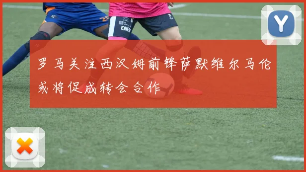罗马关注西汉姆前锋萨默维尔马伦或将促成转会合作