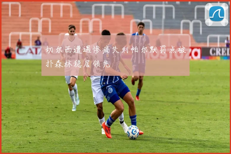 切尔西遭遇惨痛失利帕尔默罚点被扑森林稳居领先