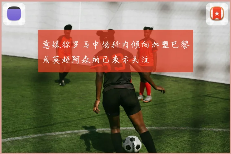 意媒称罗马中场科内倾向加盟巴黎或英超阿森纳已表示关注