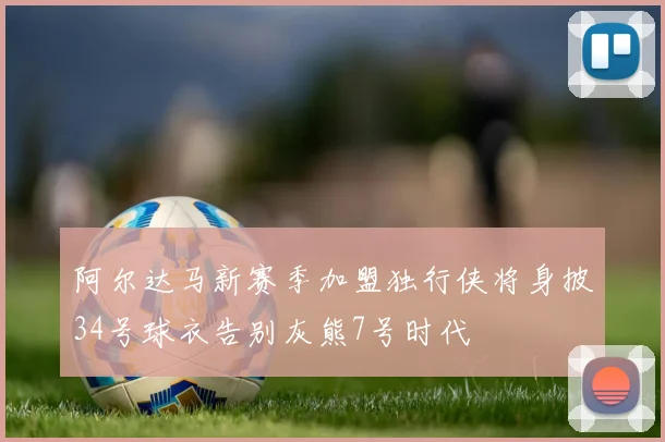 阿尔达马新赛季加盟独行侠将身披34号球衣告别灰熊7号时代