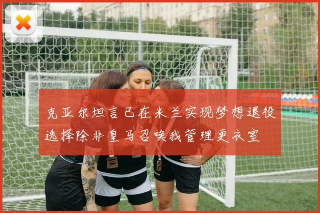 克亚尔坦言已在米兰实现梦想退役选择除非皇马召唤我管理更衣室