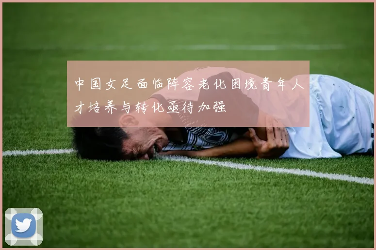 中国女足面临阵容老化困境青年人才培养与转化亟待加强
