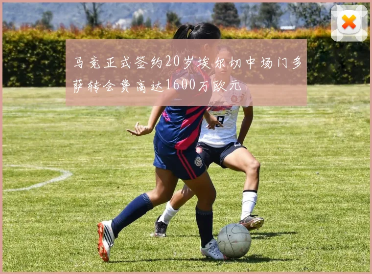 马竞正式签约20岁埃尔切中场门多萨转会费高达1600万欧元