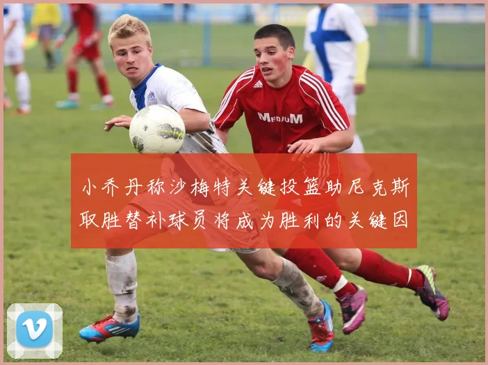 小乔丹称沙梅特关键投篮助尼克斯取胜替补球员将成为胜利的关键因素