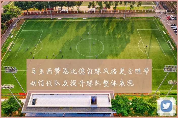 马克西赞恩比德打球风格更合理带动信任队友提升球队整体表现