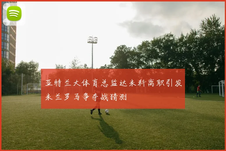 亚特兰大体育总监达米科离职引发米兰罗马争夺战猜测