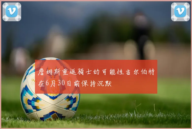詹姆斯重返骑士的可能性吉尔伯特在6月30日前保持沉默