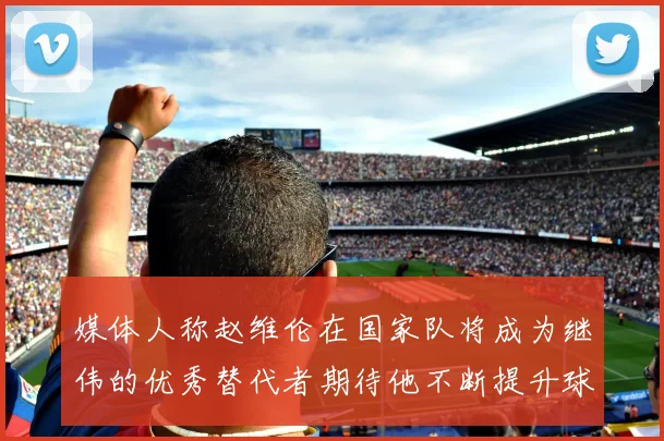 媒体人称赵维伦在国家队将成为继伟的优秀替代者期待他不断提升球技