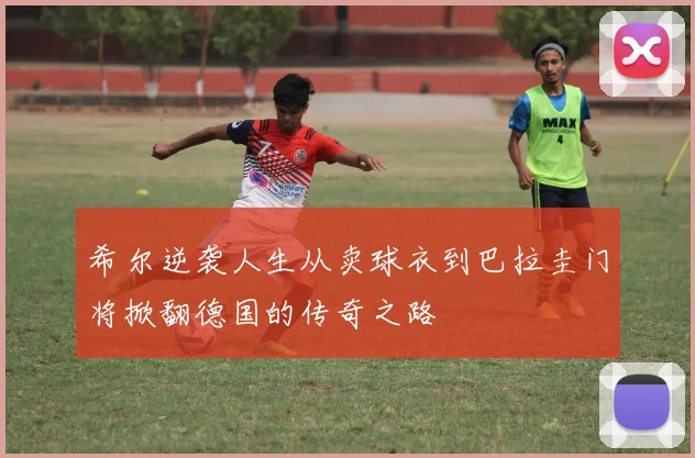 希尔逆袭人生从卖球衣到巴拉圭门将掀翻德国的传奇之路