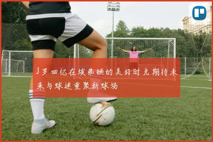 J罗回忆在埃弗顿的美好时光期待未来与球迷重聚新球场