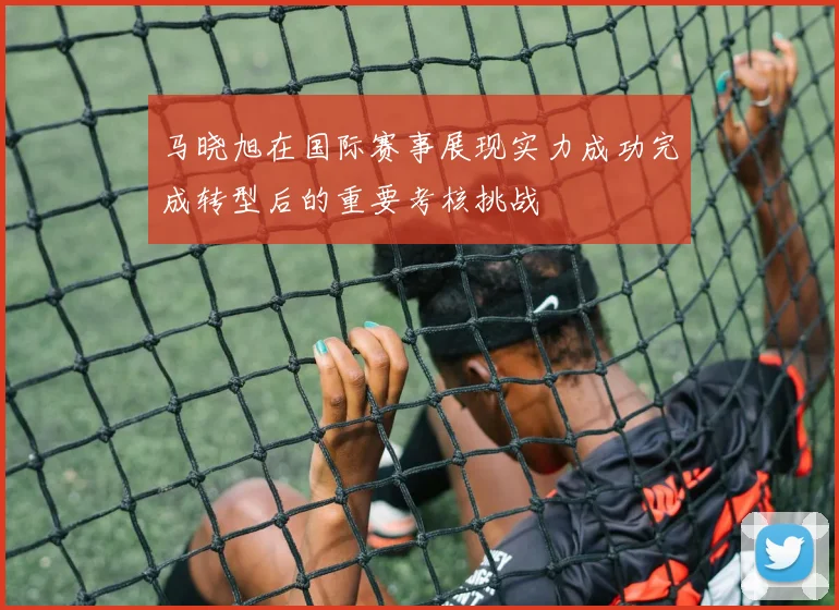 马晓旭在国际赛事展现实力成功完成转型后的重要考核挑战