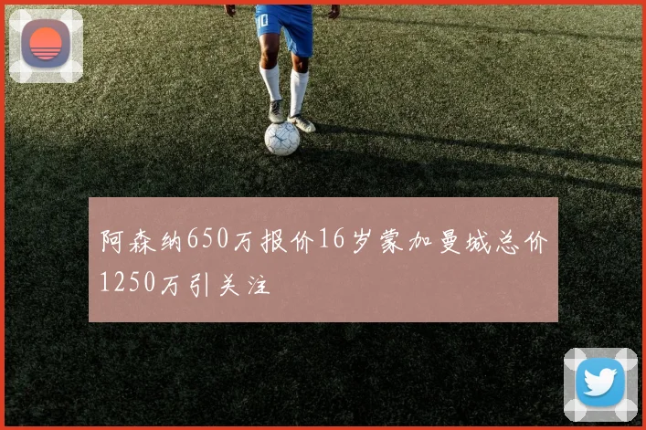 阿森纳650万报价16岁蒙加曼城总价1250万引关注