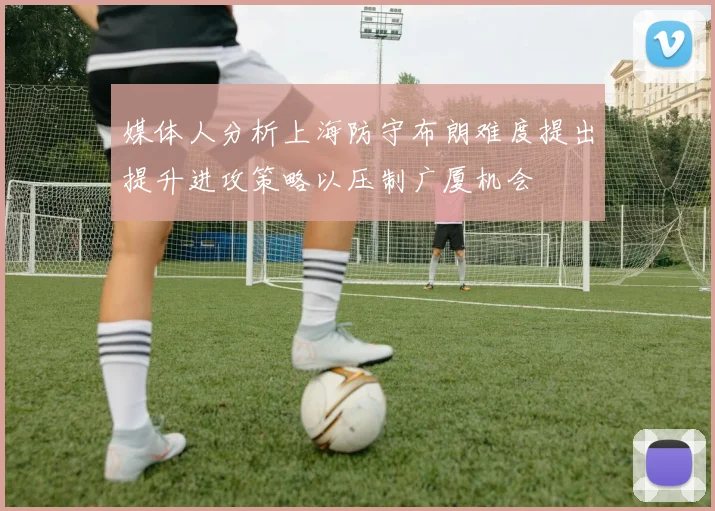 媒体人分析上海防守布朗难度提出提升进攻策略以压制广厦机会