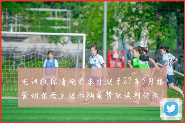 电讯报称清湖资本计划于27年5月接管切尔西主场和胸前赞助谈判仍未取得进展
