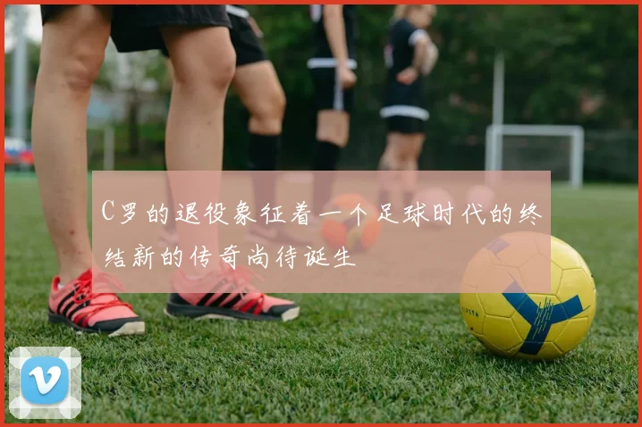 C罗的退役象征着一个足球时代的终结新的传奇尚待诞生