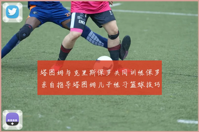 塔图姆与克里斯保罗共同训练保罗亲自指导塔图姆儿子练习篮球技巧
