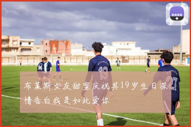 布莱斯女友甜蜜庆祝其19岁生日深情告白我是如此爱你