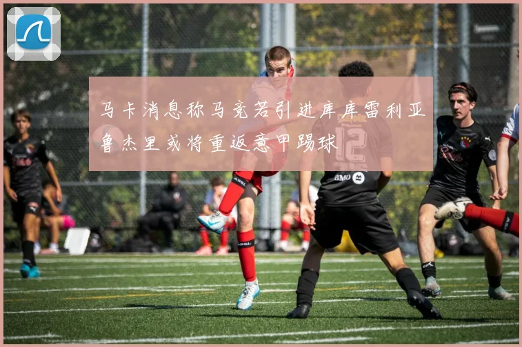 马卡消息称马竞若引进库库雷利亚鲁杰里或将重返意甲踢球