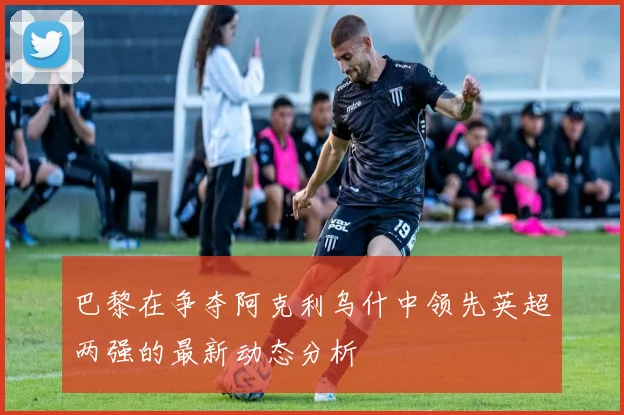 巴黎在争夺阿克利乌什中领先英超两强的最新动态分析