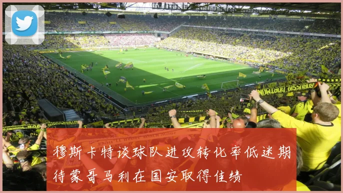 穆斯卡特谈球队进攻转化率低迷期待蒙哥马利在国安取得佳绩