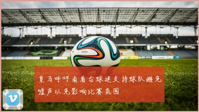 皇马呼吁南看台球迷支持球队避免嘘声以免影响比赛氛围