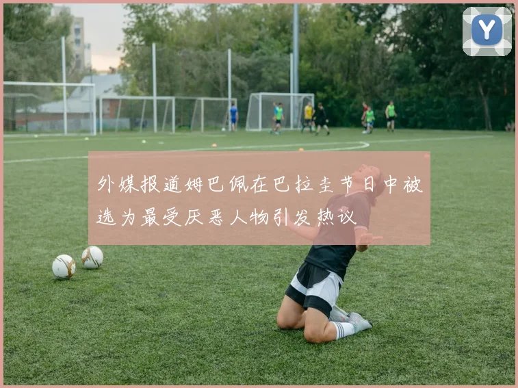 外媒报道姆巴佩在巴拉圭节日中被选为最受厌恶人物引发热议