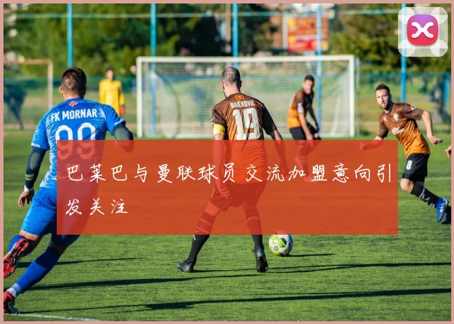 巴莱巴与曼联球员交流加盟意向引发关注