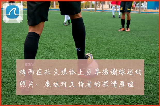 梅西在社交媒体上分享感谢球迷的照片，表达对支持者的深情厚谊