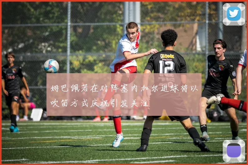 姆巴佩若在对阵塞内加尔进球将以吹笛方式庆祝引发关注