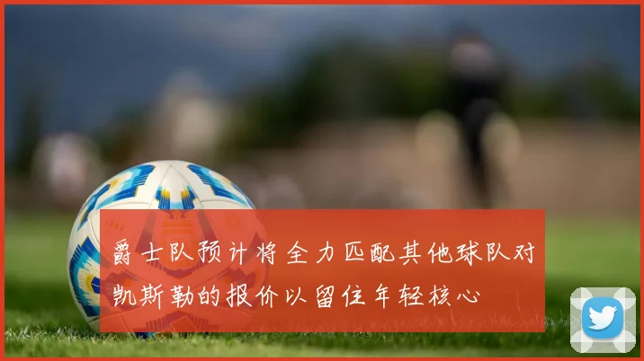 爵士队预计将全力匹配其他球队对凯斯勒的报价以留住年轻核心