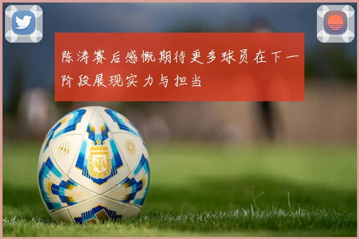 陈涛赛后感慨期待更多球员在下一阶段展现实力与担当